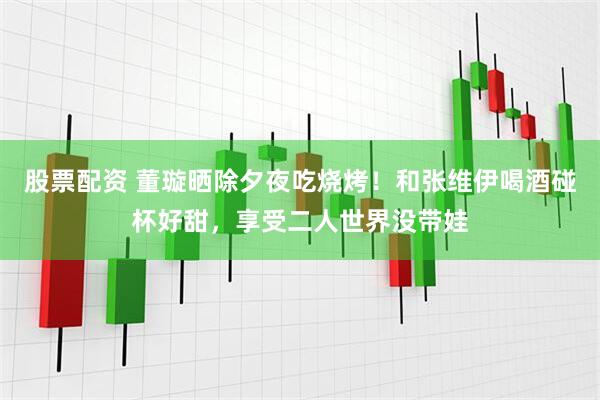 股票配资 董璇晒除夕夜吃烧烤！和张维伊喝酒碰杯好甜，享受二人世界没带娃